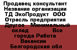 Продавец-консультант › Название организации ­ ТД ЭкоПродукт, ООО › Отрасль предприятия ­ Другое › Минимальный оклад ­ 12 000 - Все города Работа » Вакансии   . Белгородская обл.